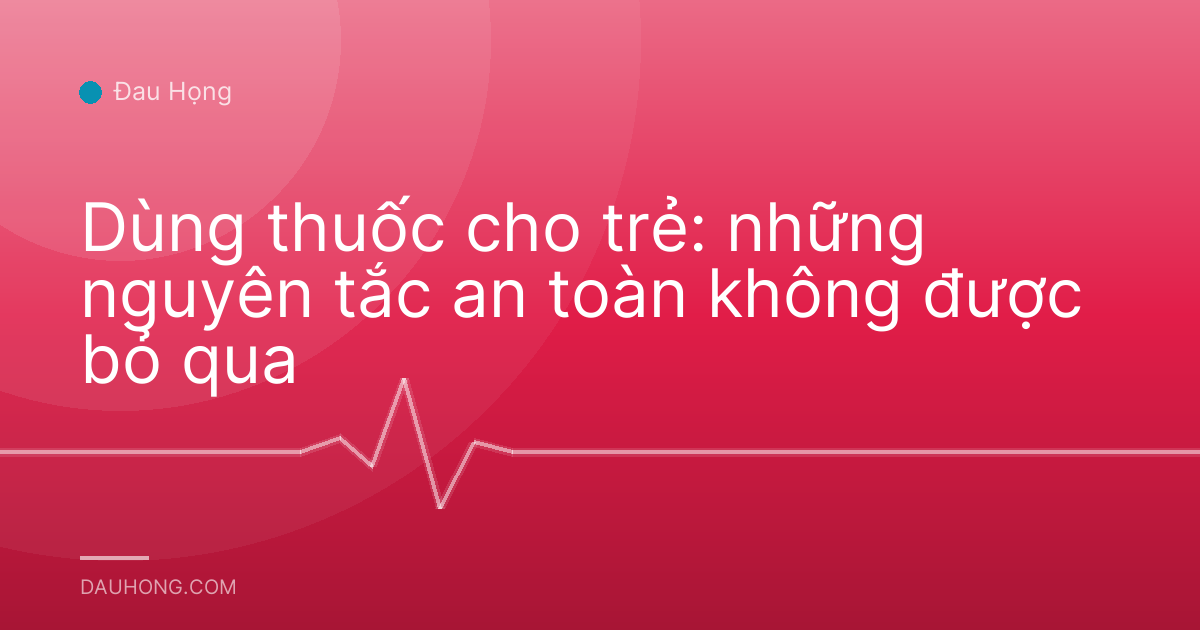 Dùng thuốc cho trẻ: những nguyên tắc an toàn không được bỏ qua