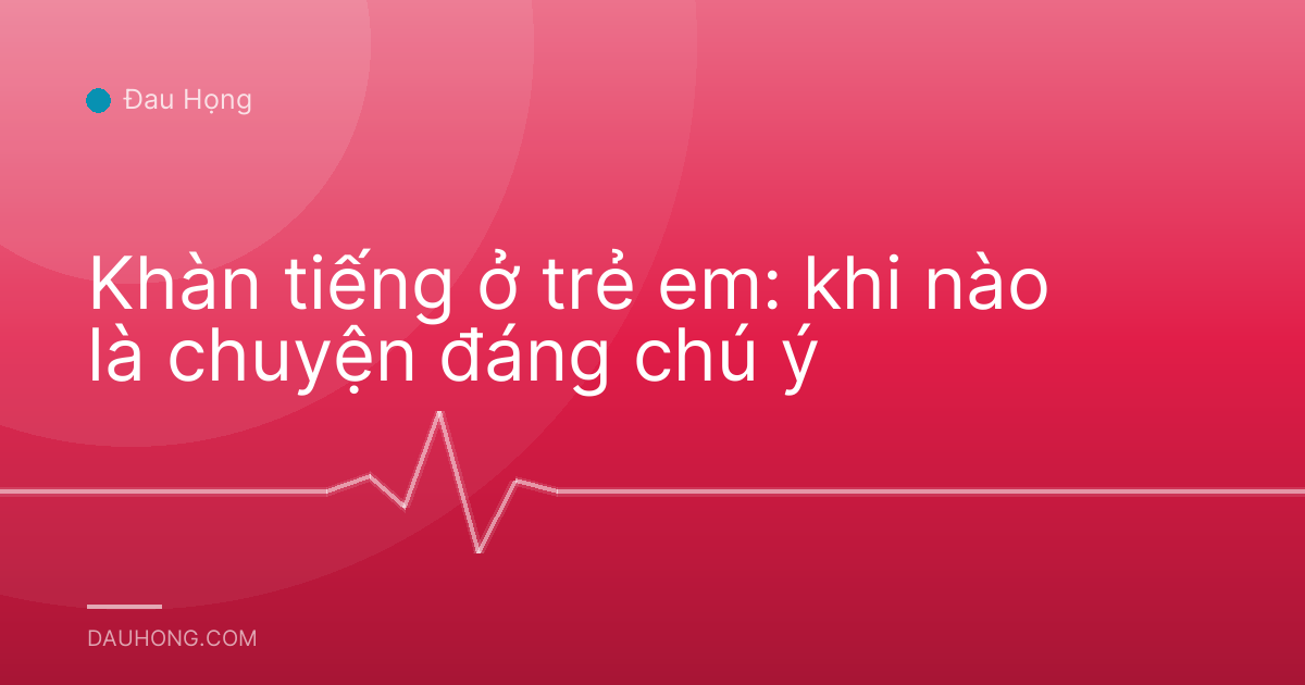 Khàn tiếng ở trẻ em: khi nào là chuyện đáng chú ý