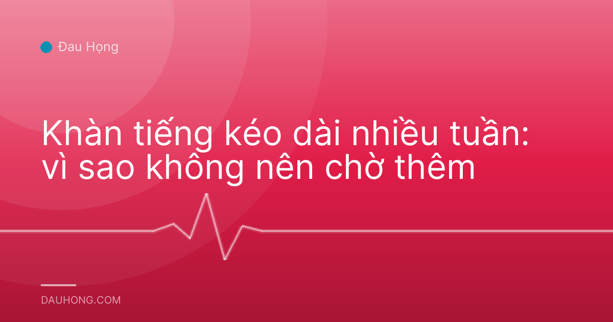 Khàn tiếng kéo dài nhiều tuần: vì sao không nên chờ thêm