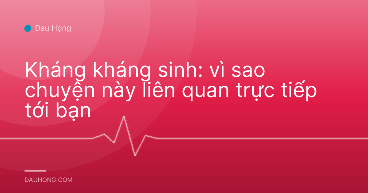 Kháng kháng sinh: vì sao chuyện này liên quan trực tiếp tới bạn