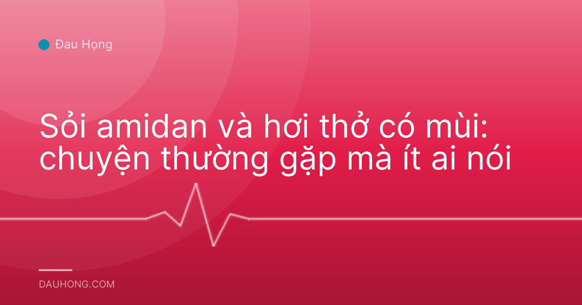 Sỏi amidan và hơi thở có mùi: chuyện thường gặp mà ít ai nói