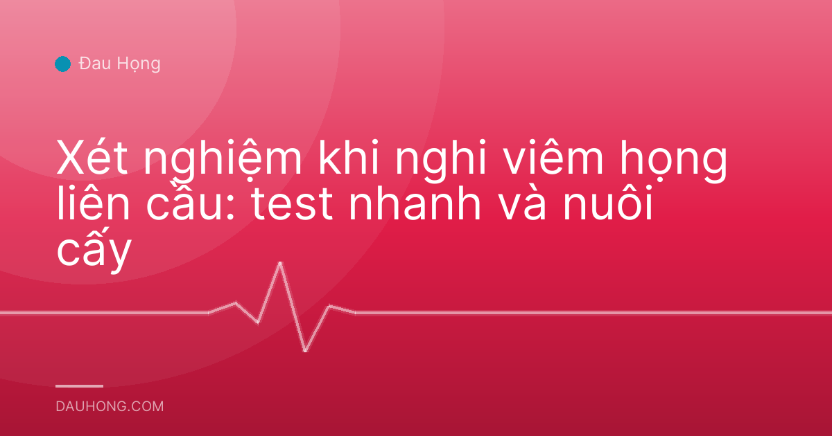 Xét nghiệm khi nghi viêm họng liên cầu: test nhanh và nuôi cấy